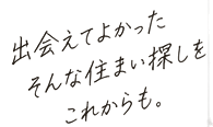 出会えてよかった そんな住まい探しを これからも。